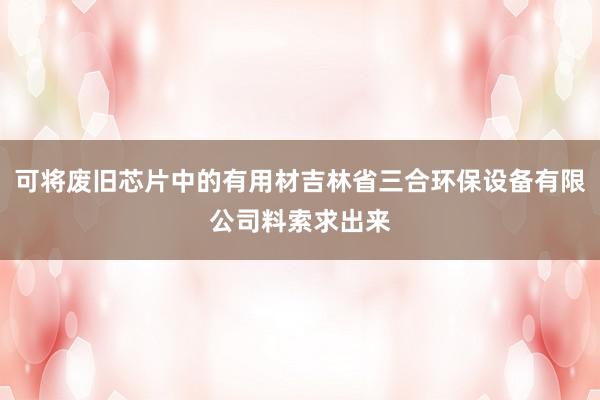 可将废旧芯片中的有用材吉林省三合环保设备有限公司料索求出来