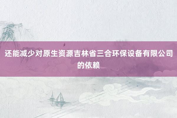 还能减少对原生资源吉林省三合环保设备有限公司的依赖