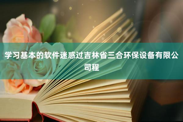 学习基本的软件迷惑过吉林省三合环保设备有限公司程