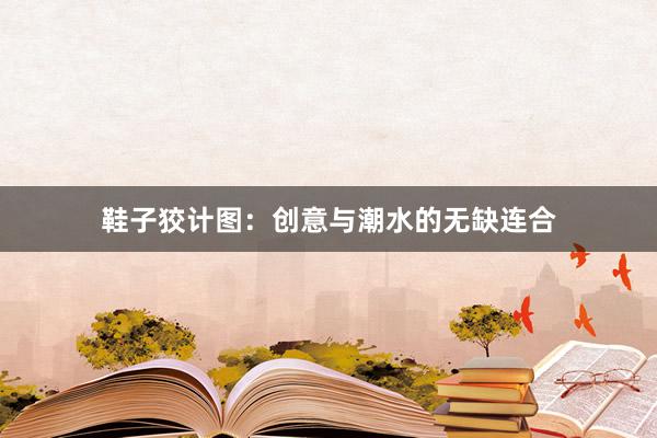 鞋子狡计图：创意与潮水的无缺连合