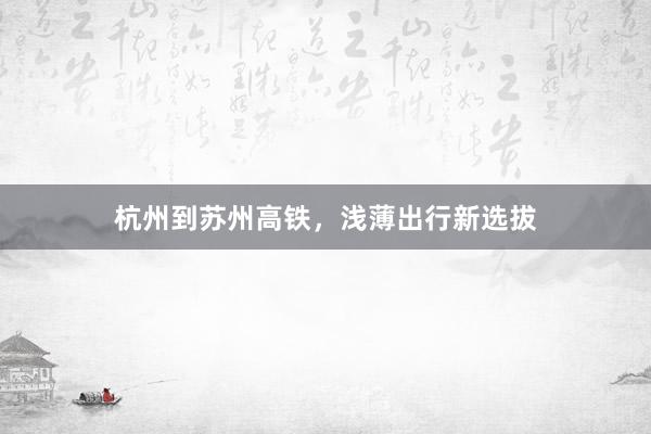 杭州到苏州高铁,浅薄出行新选拔