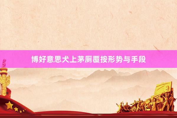 博好意思犬上茅厕覆按形势与手段